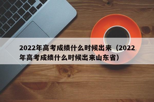 2022年高考成绩什么时候出来（2022年高考成绩什么时候出来山东省）
