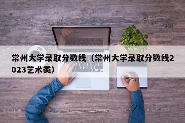 常州大学录取分数线（常州大学录取分数线2023艺术类）