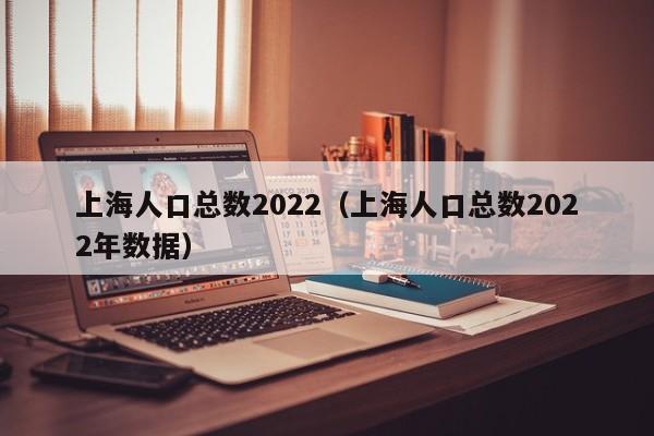 上海人口总数2022（上海人口总数2022年数据）