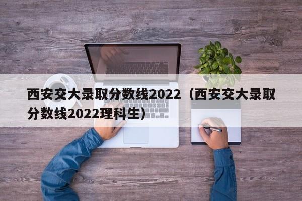 西安交大录取分数线2022（西安交大录取分数线2022理科生）