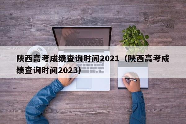 陕西高考成绩查询时间2021（陕西高考成绩查询时间2023）