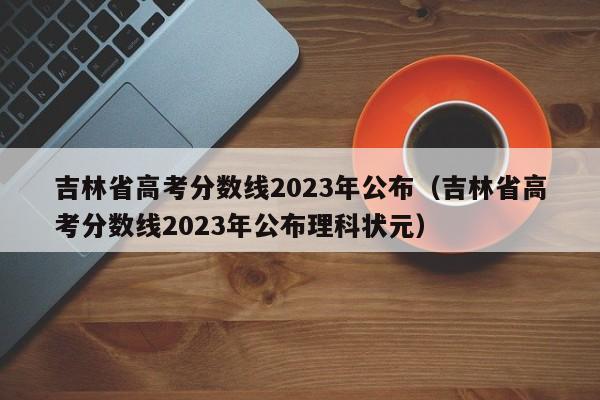 吉林省高考分数线2023年公布（吉林省高考分数线2023年公布理科状元）