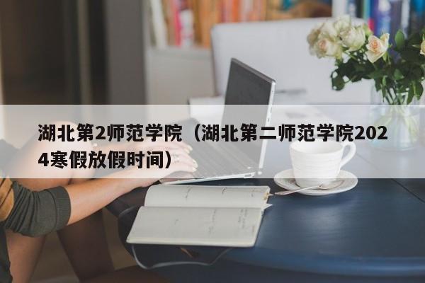 湖北第2师范学院（湖北第二师范学院2024寒假放假时间）