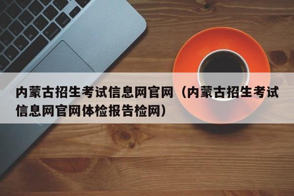 内蒙古招生考试信息网官网（内蒙古招生考试信息网官网体检报告检网）