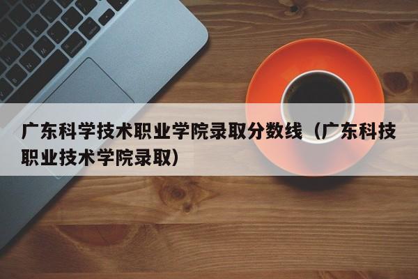广东科学技术职业学院录取分数线（广东科技职业技术学院录取）