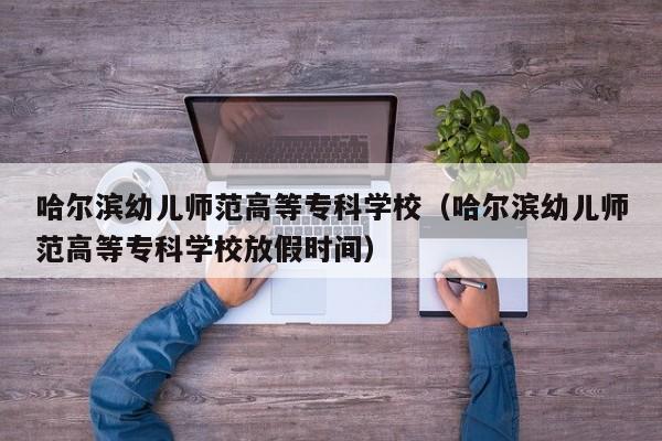 哈尔滨幼儿师范高等专科学校（哈尔滨幼儿师范高等专科学校放假时间）