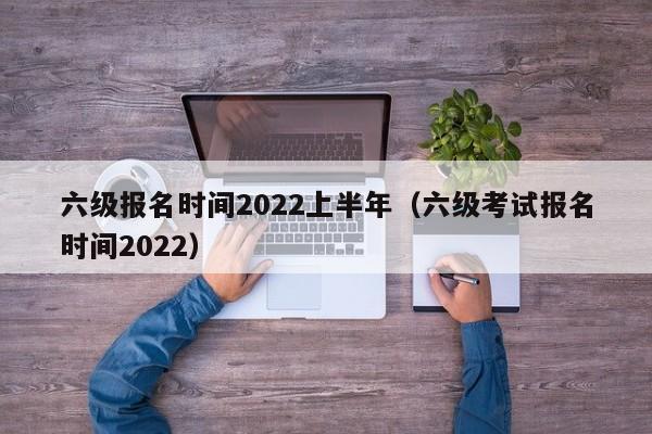 六级报名时间2022上半年（六级考试报名时间2022）
