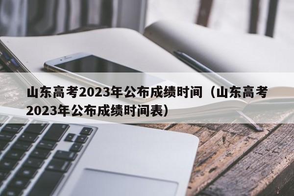 山东高考2023年公布成绩时间（山东高考2023年公布成绩时间表）
