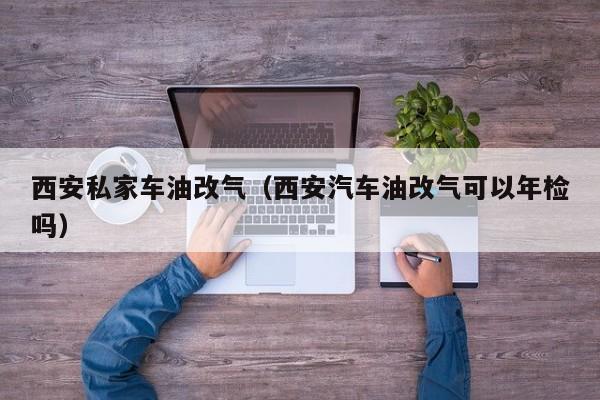 西安私家车油改气（西安汽车油改气可以年检吗）