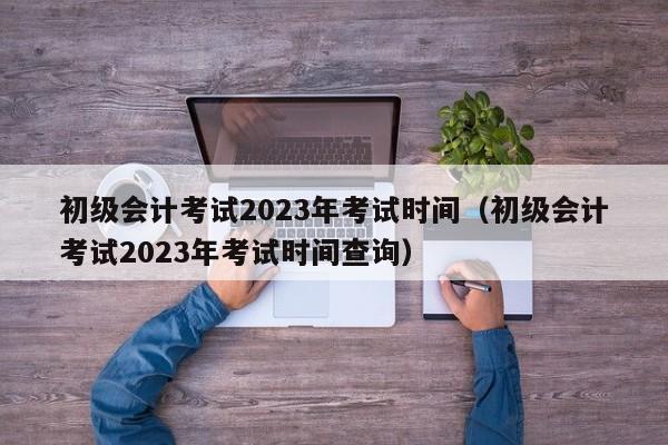 初级会计考试2023年考试时间（初级会计考试2023年考试时间查询）