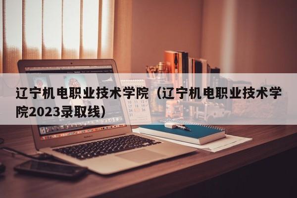 辽宁机电职业技术学院（辽宁机电职业技术学院2023录取线）