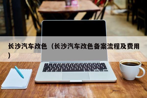 长沙汽车改色（长沙汽车改色备案流程及费用）