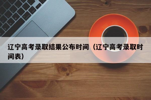 辽宁高考录取结果公布时间（辽宁高考录取时间表）
