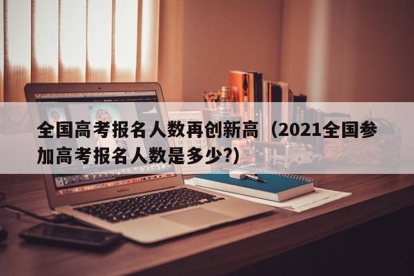 全国高考报名人数再创新高（2021全国参加高考报名人数是多少?）