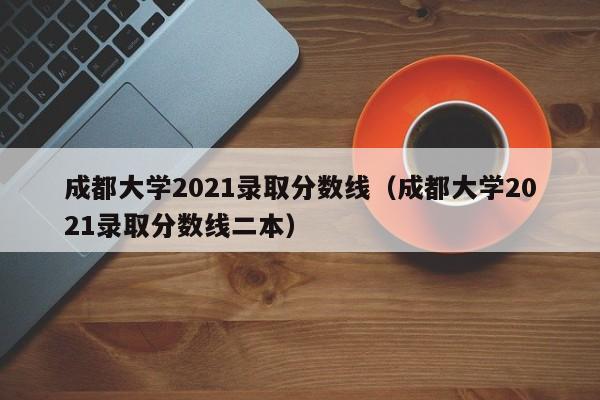 成都大学2021录取分数线（成都大学2021录取分数线二本）
