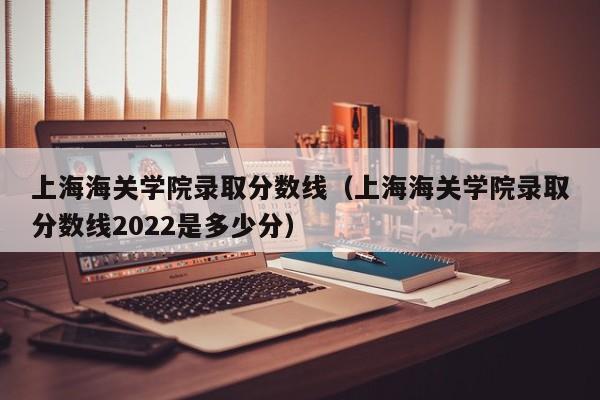 上海海关学院录取分数线（上海海关学院录取分数线2022是多少分）