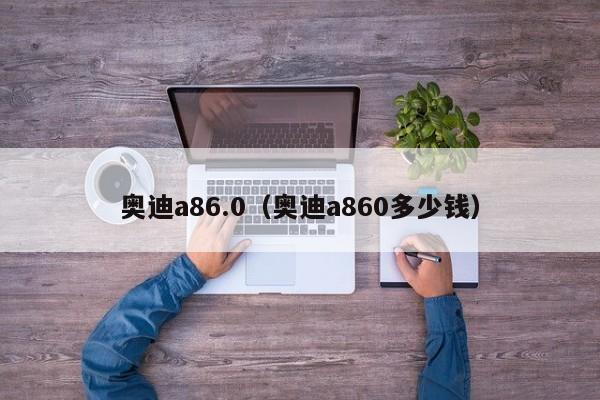 奥迪a86.0（奥迪a860多少钱）