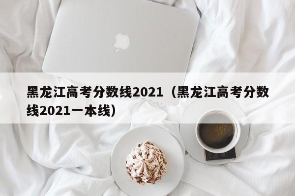 黑龙江高考分数线2021（黑龙江高考分数线2021一本线）