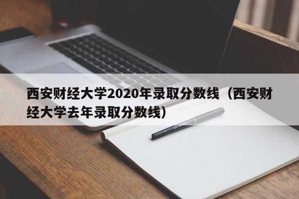 西安财经大学2020年录取分数线（西安财经大学去年录取分数线）