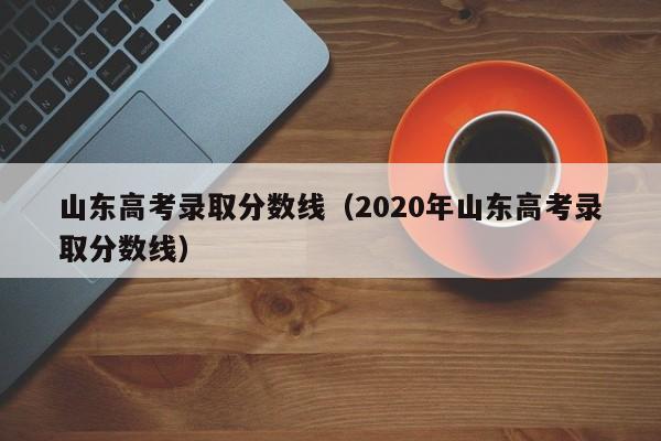 山东高考录取分数线（2020年山东高考录取分数线）