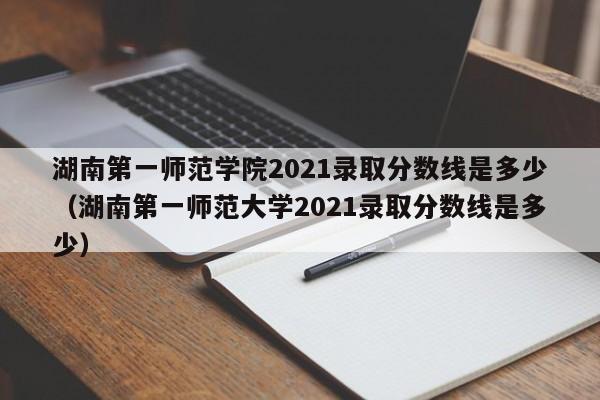 湖南第一师范学院2021录取分数线是多少（湖南第一师范大学2021录取分数线是多少）