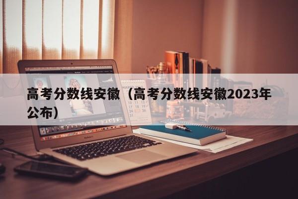 高考分数线安徽（高考分数线安徽2023年公布）
