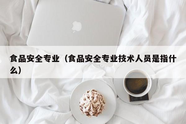 食品安全专业（食品安全专业技术人员是指什么）