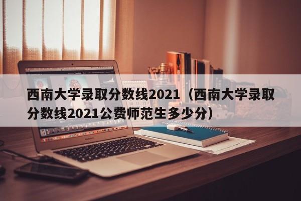 西南大学录取分数线2021（西南大学录取分数线2021公费师范生多少分）