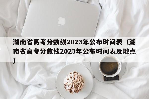 湖南省高考分数线2023年公布时间表（湖南省高考分数线2023年公布时间表及地点）