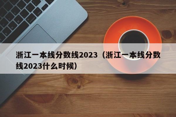 浙江一本线分数线2023（浙江一本线分数线2023什么时候）