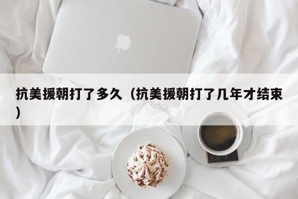 抗美援朝打了多久（抗美援朝打了几年才结束）