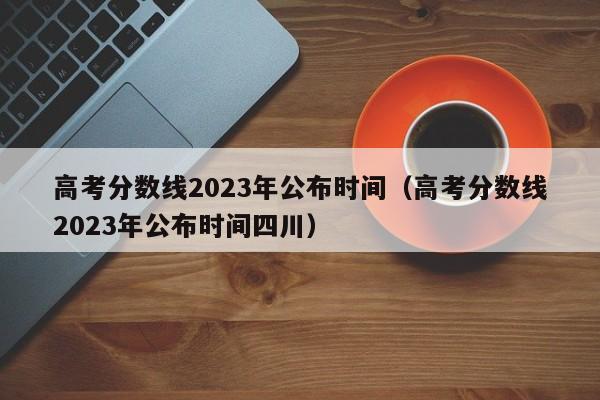高考分数线2023年公布时间（高考分数线2023年公布时间四川）