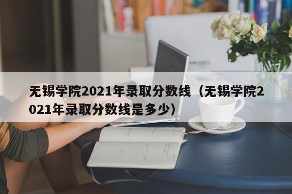 无锡学院2021年录取分数线（无锡学院2021年录取分数线是多少）