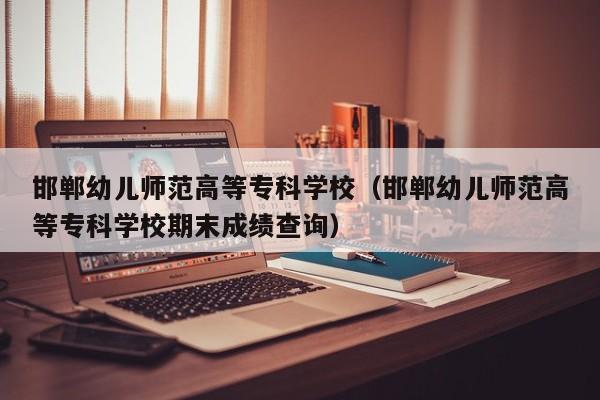 邯郸幼儿师范高等专科学校（邯郸幼儿师范高等专科学校期末成绩查询）