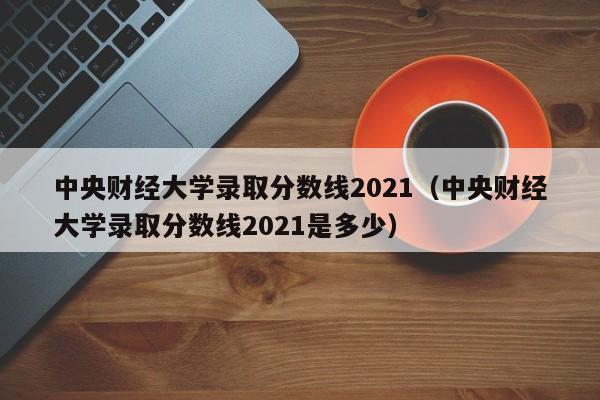 中央财经大学录取分数线2021（中央财经大学录取分数线2021是多少）