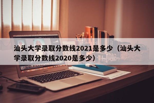 汕头大学录取分数线2021是多少（汕头大学录取分数线2020是多少）