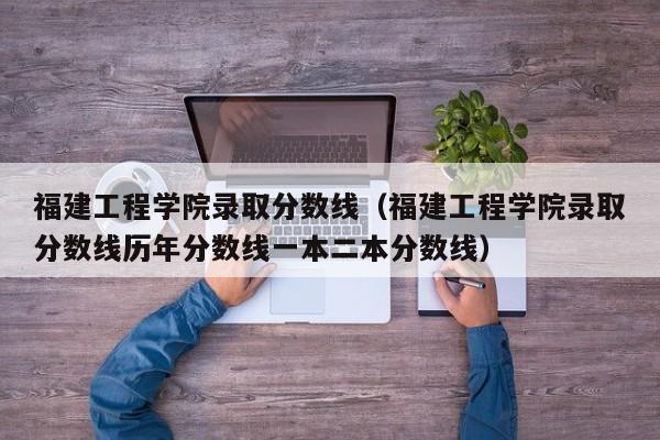 福建工程学院录取分数线（福建工程学院录取分数线历年分数线一本二本分数线）