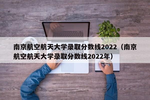 南京航空航天大学录取分数线2022（南京航空航天大学录取分数线2022年）