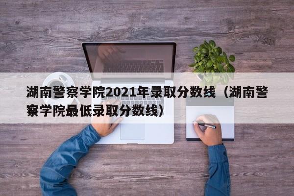湖南警察学院2021年录取分数线（湖南警察学院最低录取分数线）