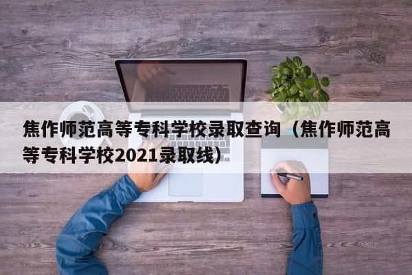 焦作师范高等专科学校录取查询（焦作师范高等专科学校2021录取线）