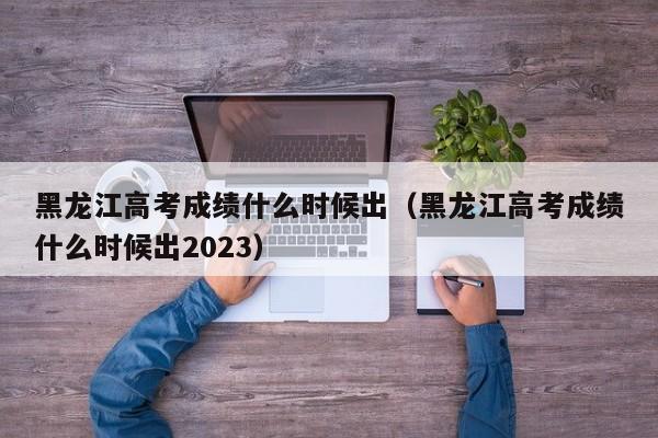 黑龙江高考成绩什么时候出（黑龙江高考成绩什么时候出2023）