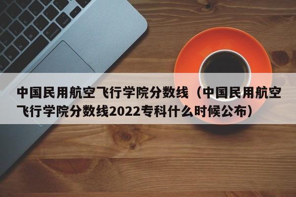 中国民用航空飞行学院分数线（中国民用航空飞行学院分数线2022专科什么时候公布）
