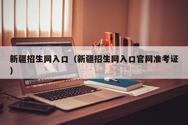新疆招生网入口（新疆招生网入口官网准考证）
