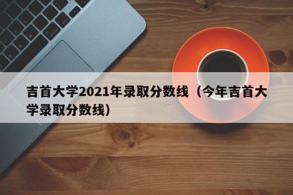 吉首大学2021年录取分数线（今年吉首大学录取分数线）